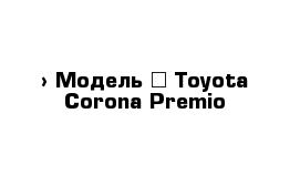  › Модель ­ Toyota Corona Premio